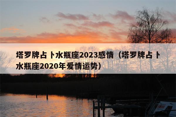 塔罗牌占卜水瓶座2023感情（塔罗牌占卜水瓶座2023年爱情运势）