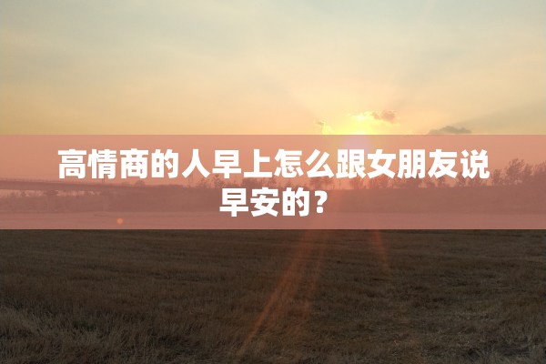 高情商的人早上怎么跟女朋友说早安的？