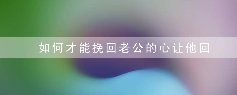 如何才能挽回老公的心让他回归家庭